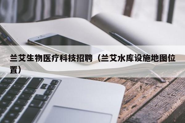 兰艾生物医疗科技招聘（兰艾水库设施地图位置）